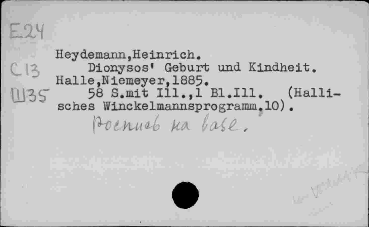 ﻿С15
UBS'
Heydemann,Heinrich.
Dionysos’ Geburt und. Kindheit. Halle,Niemeyer,1885.
58 S.mit Ill.,l Bl.Ill.	(Halil-
sches Winckelmannsprogramm.10).
p-0kA- ,